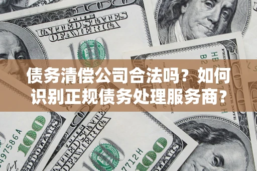 济南债务清偿公司合法吗？如何识别正规债务处理服务商？