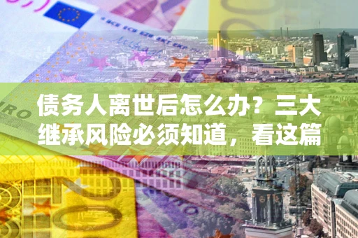 济南债务人离世后怎么办？三大继承风险必须知道，看这篇就够了