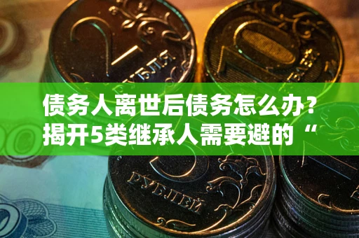 济南债务人离世后债务怎么办？揭开5类继承人需要避的“坑”