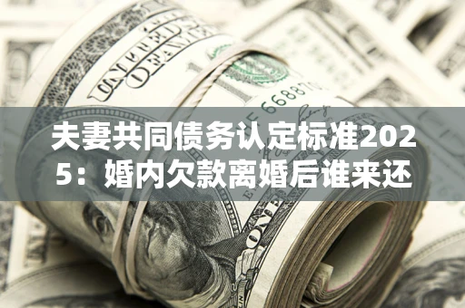 济南夫妻共同债务认定标准2025：婚内欠款离婚后谁来还？
