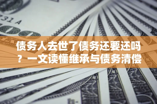 济南债务人去世了债务还要还吗？一文读懂继承与债务清偿
