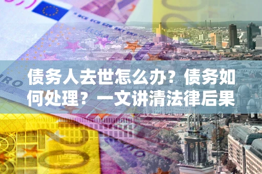 济南债务人去世怎么办？债务如何处理？一文讲清法律后果