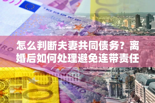 济南怎么判断夫妻共同债务？离婚后如何处理避免连带责任？