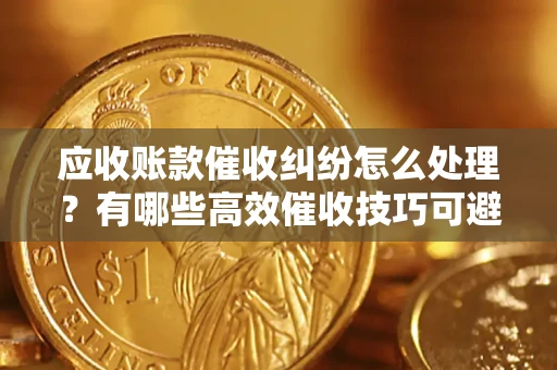 济南应收账款催收纠纷怎么处理？有哪些高效催收技巧可避免坏账？