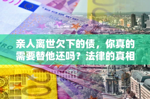 济南亲人离世欠下的债，你真的需要替他还吗？法律的真相或许与你想的不一样